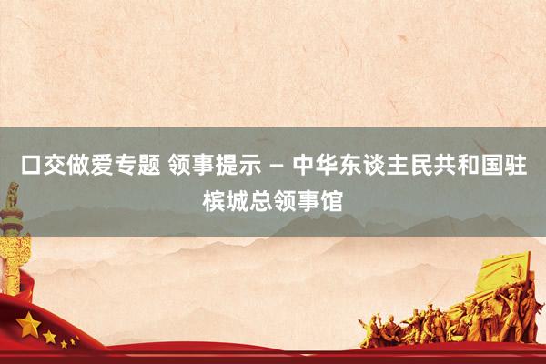口交做爱专题 领事提示 — 中华东谈主民共和国驻槟城总领事馆