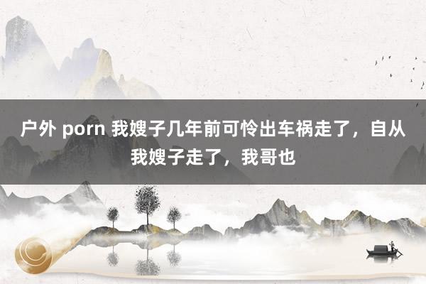 户外 porn 我嫂子几年前可怜出车祸走了，自从我嫂子走了，我哥也