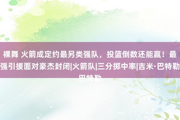 裸舞 火箭成定约最另类强队，投篮倒数还能赢！最强引援面对豪杰封闭|火箭队|三分掷中率|吉米·巴特勒