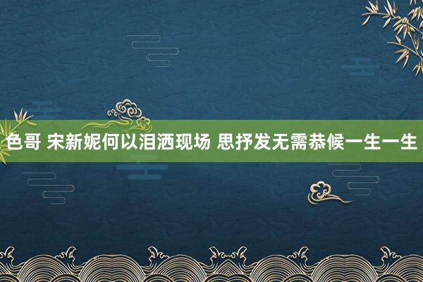 色哥 宋新妮何以泪洒现场 思抒发无需恭候一生一生