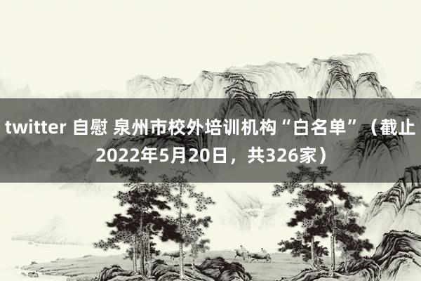 twitter 自慰 泉州市校外培训机构“白名单”(截止2022年5月20日,共326家)