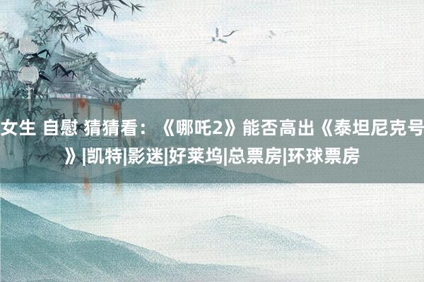 女生 自慰 猜猜看：《哪吒2》能否高出《泰坦尼克号》|凯特|影迷|好莱坞|总票房|环球票房