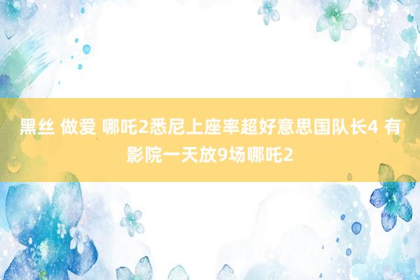 黑丝 做爱 哪吒2悉尼上座率超好意思国队长4 有影院一天放9场哪吒2