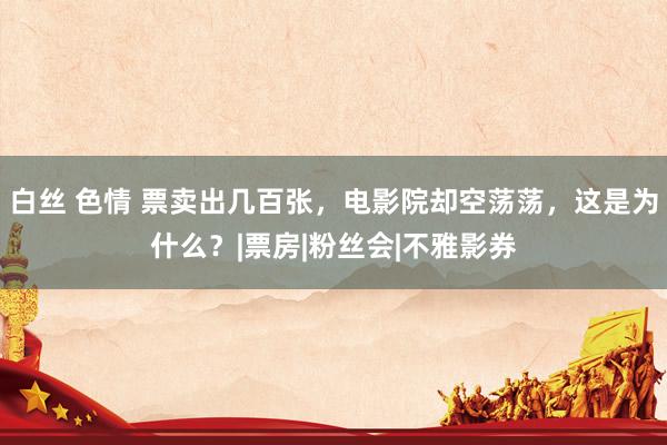 白丝 色情 票卖出几百张，电影院却空荡荡，这是为什么？|票房|粉丝会|不雅影券