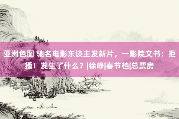 亚洲色图 驰名电影东谈主发新片，一影院文书：拒播！发生了什么？|徐峥|春节档|总票房