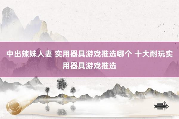 中出辣妹人妻 实用器具游戏推选哪个 十大耐玩实用器具游戏推选