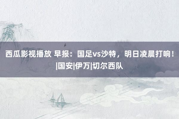 西瓜影视播放 早报：国足vs沙特，明日凌晨打响！|国安|伊万|切尔西队