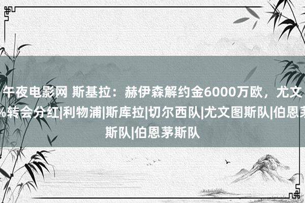 午夜电影网 斯基拉：赫伊森解约金6000万欧，尤文有10%转会分红|利物浦|斯库拉|切尔西队|尤文图斯队|伯恩茅斯队