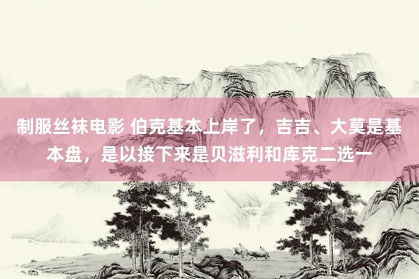 制服丝袜电影 伯克基本上岸了,吉吉、大莫是基本盘,是以接下来是贝滋利和库克二选一