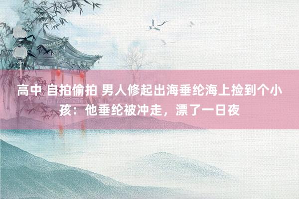 高中 自拍偷拍 男人修起出海垂纶海上捡到个小孩：他垂纶被冲走，漂了一日夜
