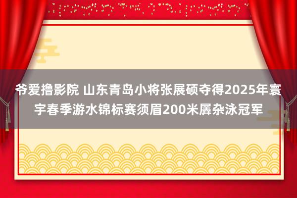 爷爱撸影院 山东青岛小将张展硕夺得2025年寰宇春季游水锦标赛须眉200米羼杂泳冠军