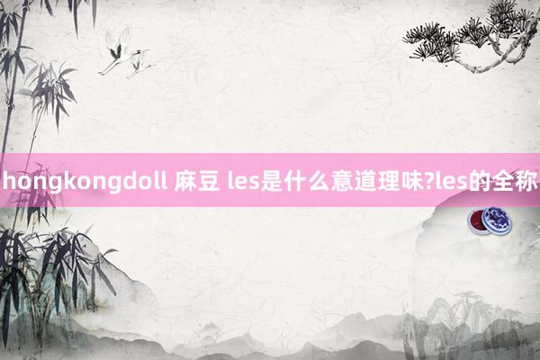 hongkongdoll 麻豆 les是什么意道理味?les的全称
