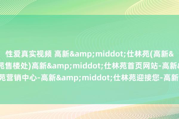 性爱真实视频 高新&middot;仕林苑(高新&middot;仕林苑售楼处)高新&middot;仕林苑首页网站-高新&middot;仕林苑营销中心-高新&middot;仕林苑迎接您-高新&middot;仕林苑楼盘细目-备案价-户型图-容积率@售楼处