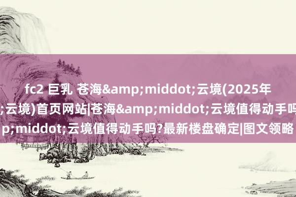 fc2 巨乳 苍海&middot;云境(2025年大理苍海&middot;云境)首页网站|苍海&middot;云境值得动手吗?最新楼盘确定|图文领略