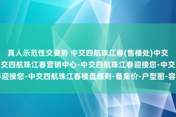 真人示范性交姿势 中交四航珠江春(售楼处)中交四航珠江春首页网站-中交四航珠江春营销中心-中交四航珠江春迎接您-中交四航珠江春楼盘细则-备案价-户型图-容积率@售楼处