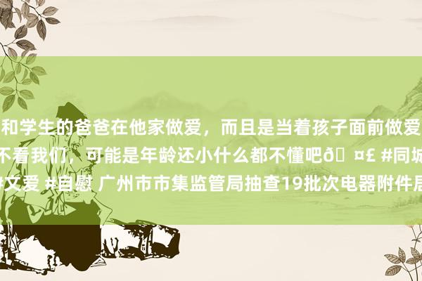 和学生的爸爸在他家做爱，而且是当着孩子面前做爱，太刺激了，孩子完全不看我们，可能是年龄还小什么都不懂吧🤣 #同城 #文爱 #自慰 广州市市集监管局抽查19批次电器附件居品  2批次不相宜轨范条目