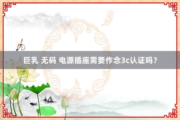 巨乳 无码 电源插座需要作念3c认证吗？