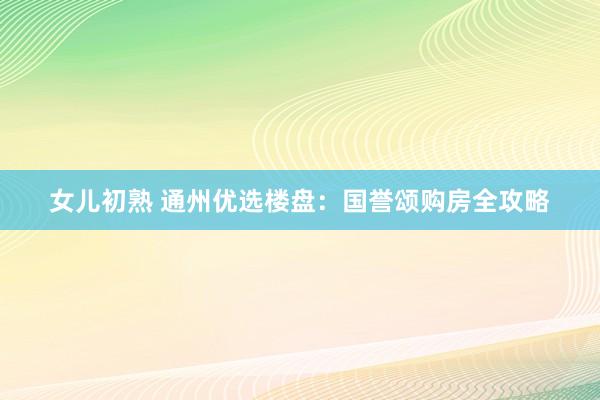 女儿初熟 通州优选楼盘：国誉颂购房全攻略