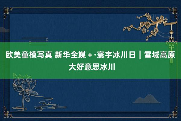 欧美童模写真 新华全媒＋·寰宇冰川日︱雪域高原 大好意思冰川