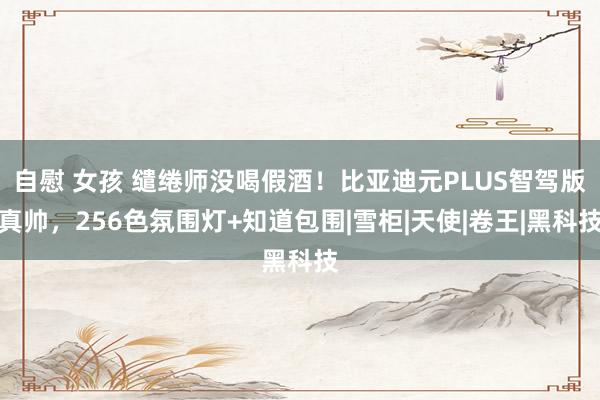 自慰 女孩 缱绻师没喝假酒！比亚迪元PLUS智驾版真帅，256色氛围灯+知道包围|雪柜|天使|卷王|黑科技