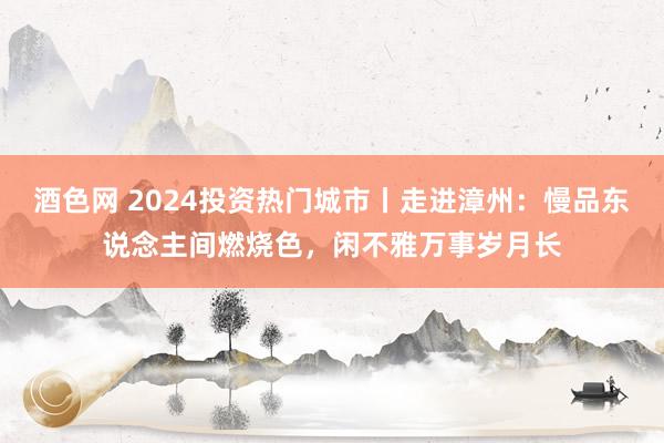 酒色网 2024投资热门城市丨走进漳州：慢品东说念主间燃烧色，闲不雅万事岁月长