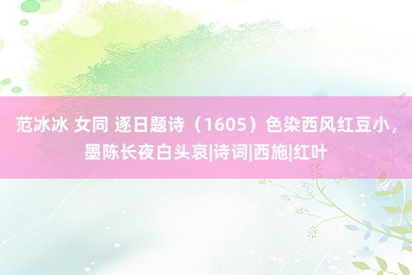 范冰冰 女同 逐日题诗（1605）色染西风红豆小，墨陈长夜白头哀|诗词|西施|红叶