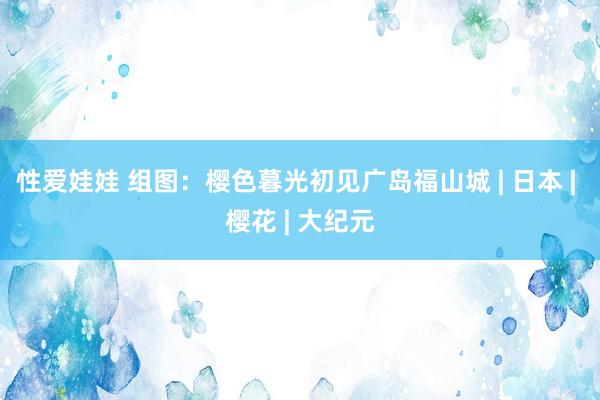性爱娃娃 组图：樱色暮光　初见广岛福山城 | 日本 | 樱花 | 大纪元