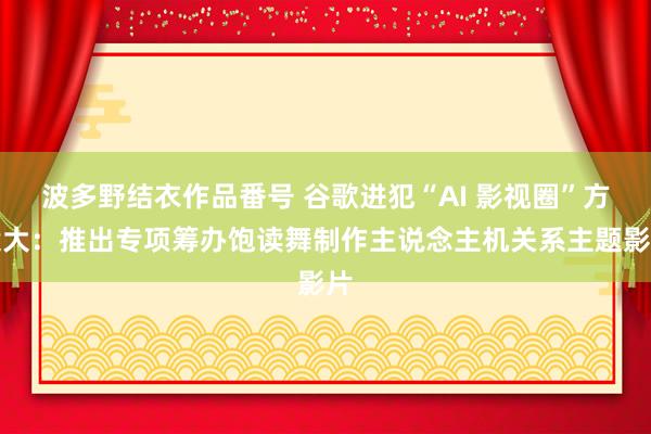 波多野结衣作品番号 谷歌进犯“AI 影视圈”方案大：推出专项筹办饱读舞制作主说念主机关系主题影片