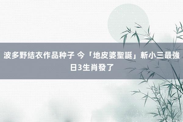 波多野结衣作品种子 今「地皮婆聖誕」斬小三最強日　3生肖發了