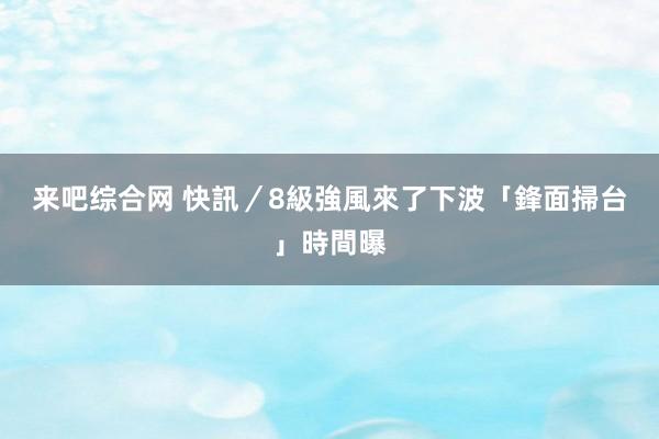 来吧综合网 快訊／8級強風來了　下波「鋒面掃台」時間曝