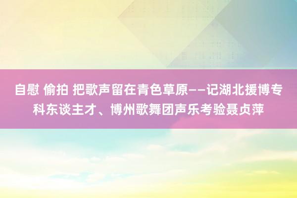 自慰 偷拍 把歌声留在青色草原——记湖北援博专科东谈主才、博州歌舞团声乐考验聂贞萍