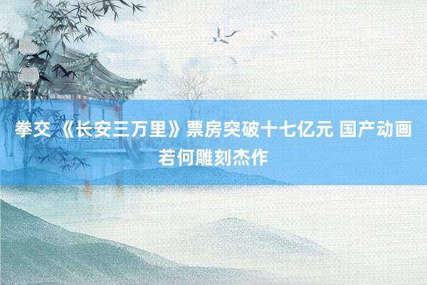 拳交 《长安三万里》票房突破十七亿元 国产动画若何雕刻杰作