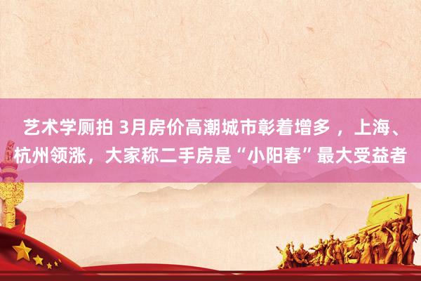 艺术学厕拍 3月房价高潮城市彰着增多 ，上海、杭州领涨，大家称二手房是“小阳春”最大受益者