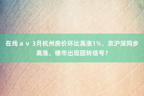 在线ａｖ 3月杭州房价环比高涨1%，京沪深同步高涨，楼市出现回转信号？