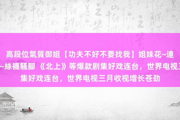 高段位氣質御姐【功夫不好不要找我】姐妹花~連體絲襪~大奶晃動~絲襪騷腳 《北上》等爆款剧集好戏连台，世界电视三月收视增长苍劲