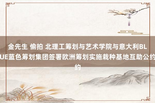 金先生 偷拍 北理工筹划与艺术学院与意大利BLUE蓝色筹划集团签署欧洲筹划实施栽种基地互助公约