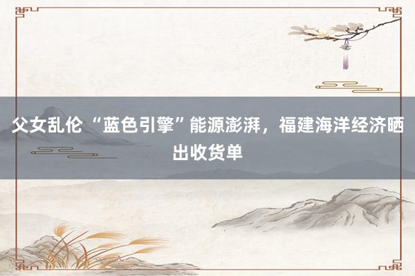 父女乱伦 “蓝色引擎”能源澎湃，福建海洋经济晒出收货单