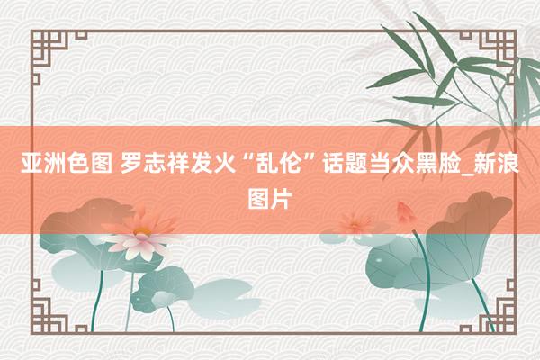 亚洲色图 罗志祥发火“乱伦”话题当众黑脸_新浪图片