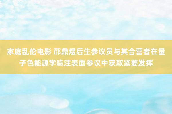家庭乱伦电影 邵鼎煜后生参议员与其合营者在量子色能源学喷注表面参议中获取紧要发挥