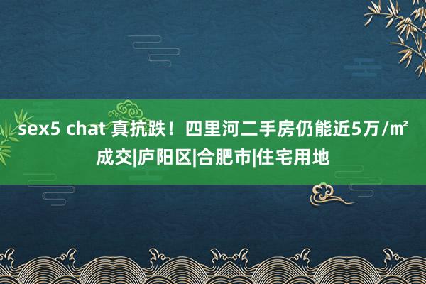 sex5 chat 真抗跌！四里河二手房仍能近5万/㎡成交|庐阳区|合肥市|住宅用地