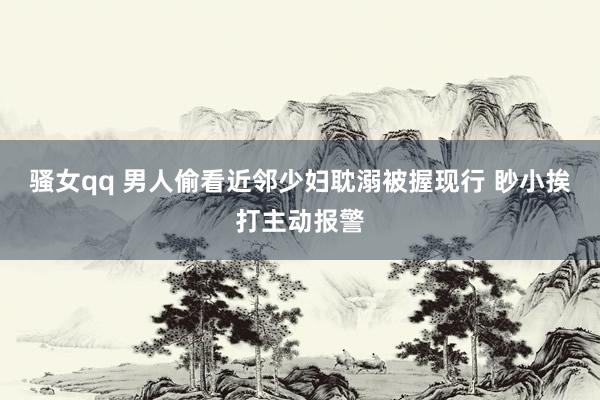 骚女qq 男人偷看近邻少妇耽溺被握现行 眇小挨打主动报警