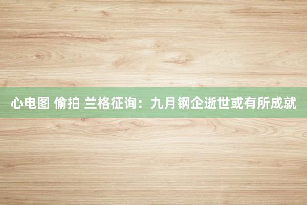 心电图 偷拍 兰格征询：九月钢企逝世或有所成就