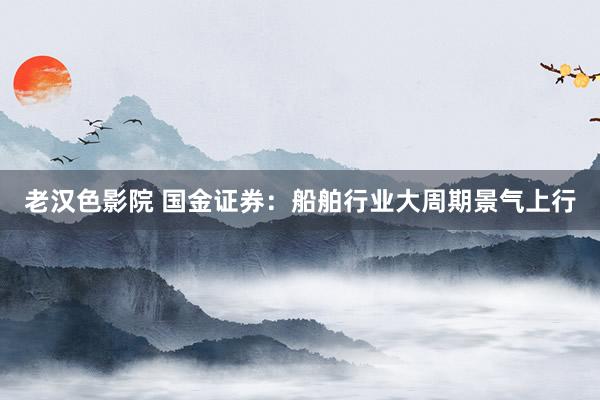 老汉色影院 国金证券：船舶行业大周期景气上行