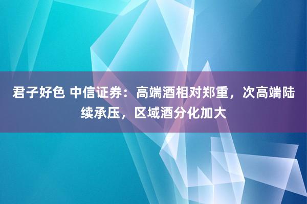 君子好色 中信证券：高端酒相对郑重，次高端陆续承压，区域酒分化加大