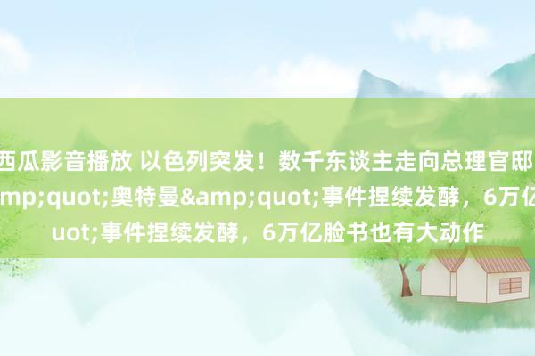 西瓜影音播放 以色列突发！数千东谈主走向总理官邸，发生了什么？&quot;奥特曼&quot;事件捏续发酵，6万亿脸书也有大动作