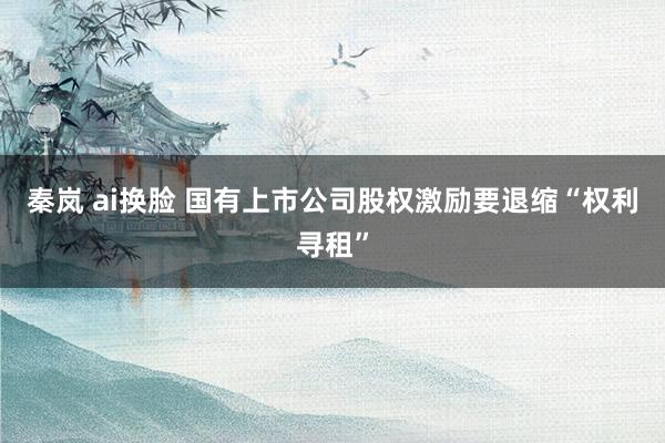 秦岚 ai换脸 国有上市公司股权激励要退缩“权利寻租”