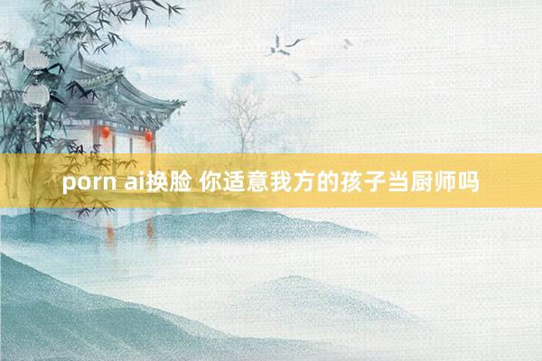 porn ai换脸 你适意我方的孩子当厨师吗