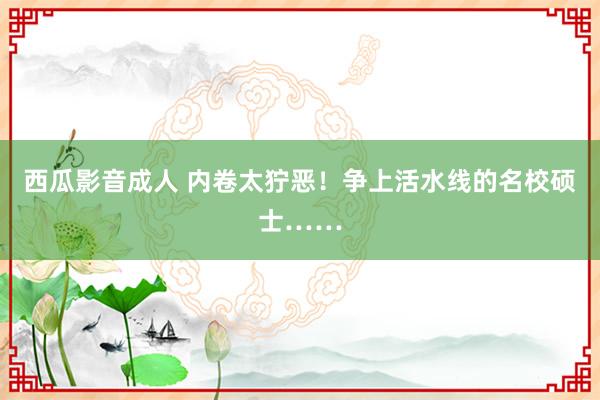 西瓜影音成人 内卷太狞恶！争上活水线的名校硕士……