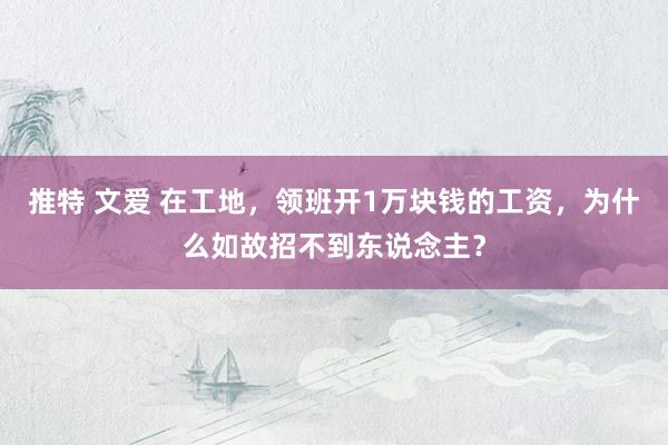推特 文爱 在工地，领班开1万块钱的工资，为什么如故招不到东说念主？