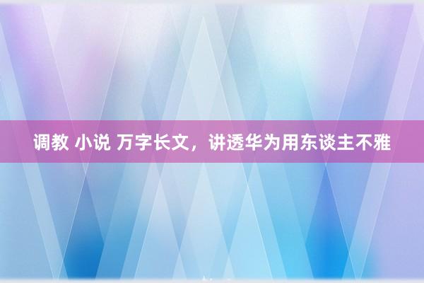 调教 小说 万字长文，讲透华为用东谈主不雅